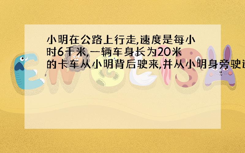 小明在公路上行走,速度是每小时6千米,一辆车身长为20米的卡车从小明背后驶来,并从小明身旁驶过,驶过小明身旁的时间为1.