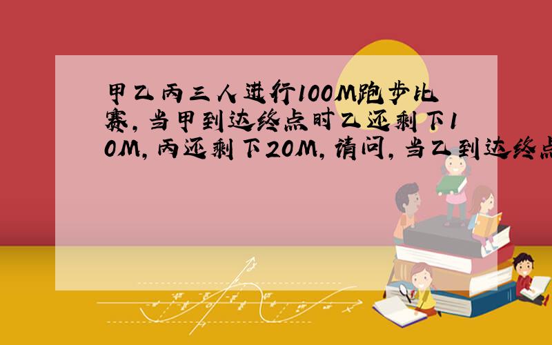 甲乙丙三人进行100M跑步比赛,当甲到达终点时乙还剩下10M,丙还剩下20M,请问,当乙到达终点时丙还剩几M?