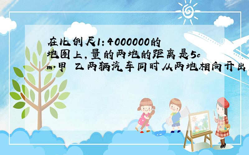 在比例尺1：4000000的地图上,量的两地的距离是5cm.甲 乙两辆汽车同时从两地相向开出,4小时后相遇.甲汽