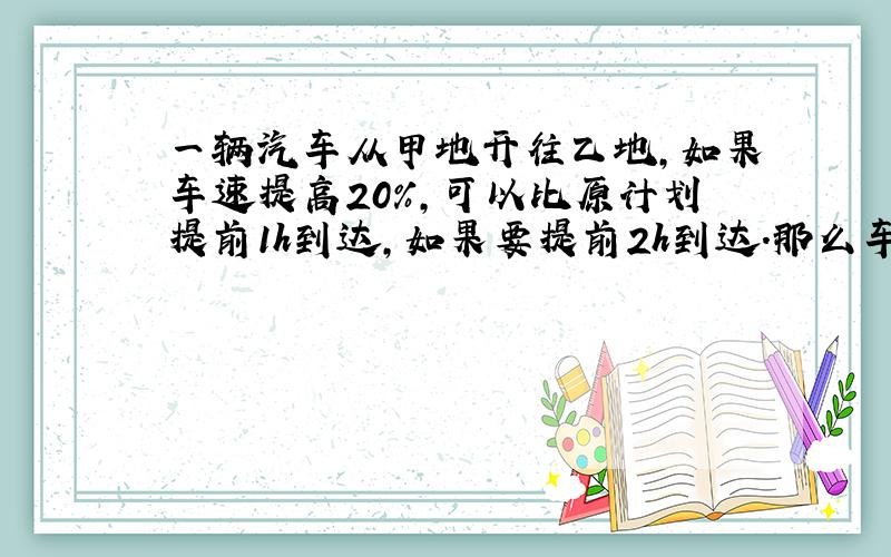 一辆汽车从甲地开往乙地,如果车速提高20％,可以比原计划提前1h到达,如果要提前2h到达.那么车速应比原来提高 答案是5