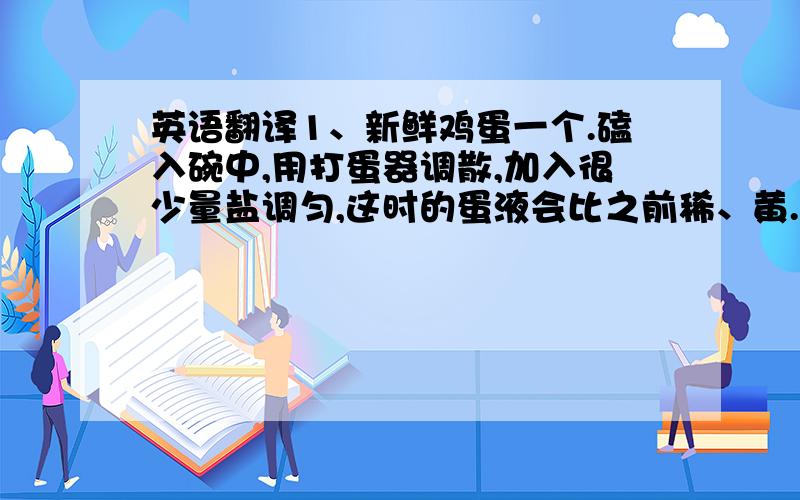 英语翻译1、新鲜鸡蛋一个.磕入碗中,用打蛋器调散,加入很少量盐调匀,这时的蛋液会比之前稀、黄.2、现在加水.最好是温水.