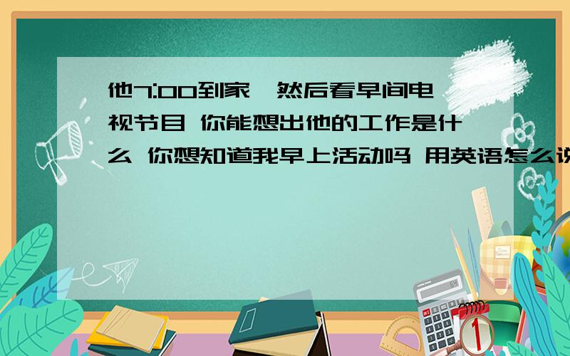 他7:00到家,然后看早间电视节目 你能想出他的工作是什么 你想知道我早上活动吗 用英语怎么说