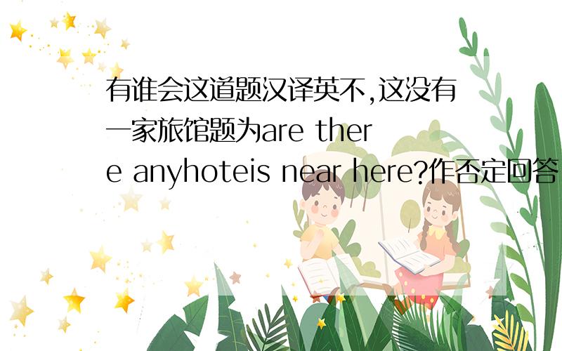 有谁会这道题汉译英不,这没有一家旅馆题为are there anyhoteis near here?作否定回答 快