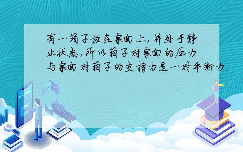 有一箱子放在桌面上,并处于静止状态,所以箱子对桌面的压力与桌面对箱子的支持力是一对平衡力.