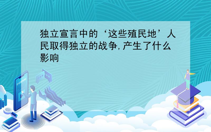 独立宣言中的‘这些殖民地’人民取得独立的战争,产生了什么影响