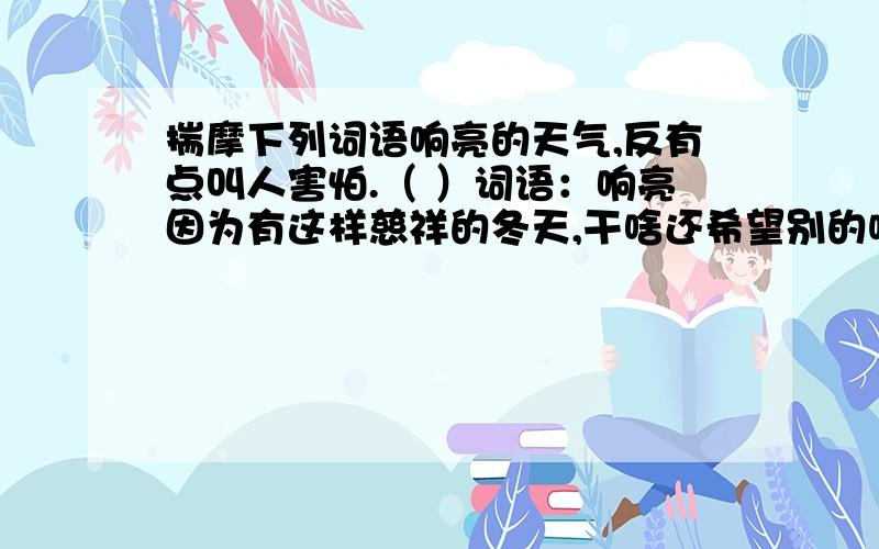 揣摩下列词语响亮的天气,反有点叫人害怕.（ ）词语：响亮因为有这样慈祥的冬天,干啥还希望别的呢!（ ） 词语：慈祥在北中