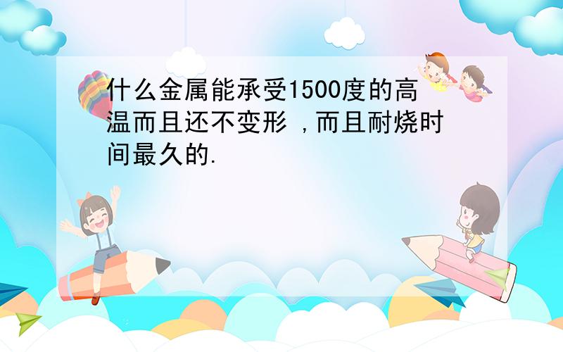 什么金属能承受1500度的高温而且还不变形 ,而且耐烧时间最久的.