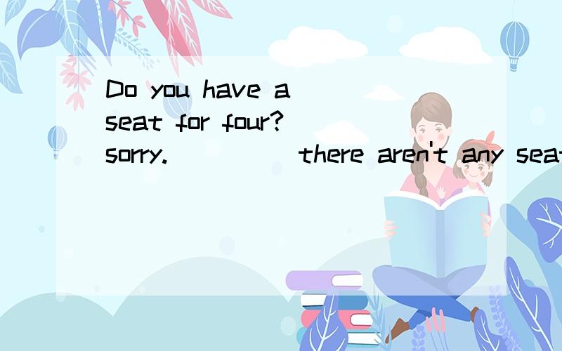 Do you have a seat for four?sorry._____there aren't any seat