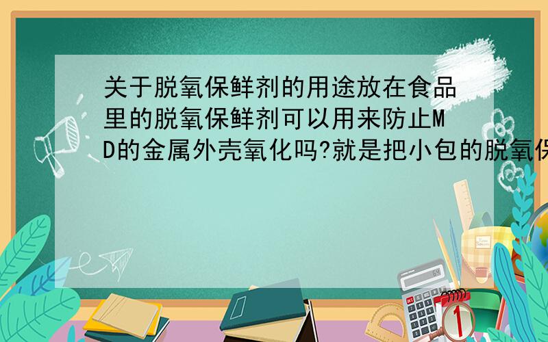 关于脱氧保鲜剂的用途放在食品里的脱氧保鲜剂可以用来防止MD的金属外壳氧化吗?就是把小包的脱氧保鲜剂与MD同时存放,今天吃