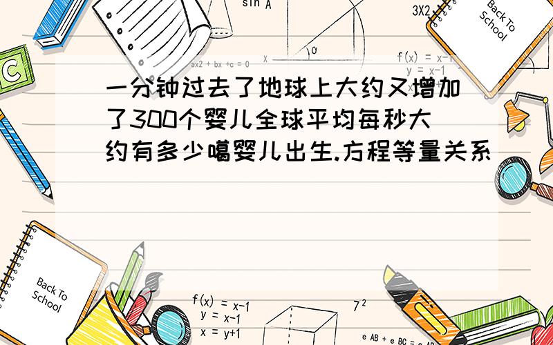 一分钟过去了地球上大约又增加了300个婴儿全球平均每秒大约有多少噶婴儿出生.方程等量关系