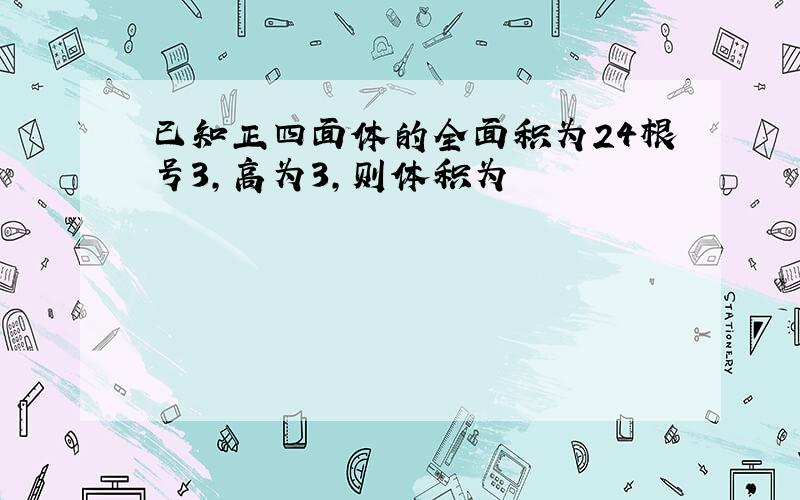 已知正四面体的全面积为24根号3,高为3,则体积为