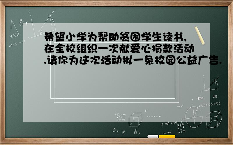 希望小学为帮助贫困学生读书,在全校组织一次献爱心捐款活动.请你为这次活动拟一条校园公益广告.