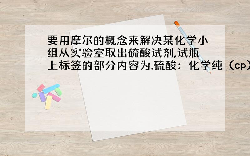 要用摩尔的概念来解决某化学小组从实验室取出硫酸试剂,试瓶上标签的部分内容为.硫酸：化学纯（cp）：（500）品名：硫酸H