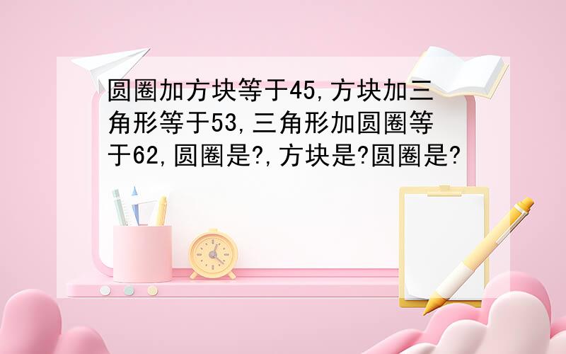 圆圈加方块等于45,方块加三角形等于53,三角形加圆圈等于62,圆圈是?,方块是?圆圈是?