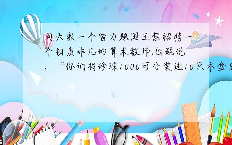 问大家一个智力题国王想招聘一个材质非凡的算术教师,出题说：“你们将珍珠1000可分装进10只木盒里,每只盒中装多少都可以