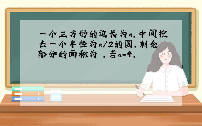 一个正方形的边长为a,中间挖去一个半径为a/2的圆,剩余部分的面积为 ,若a=4,