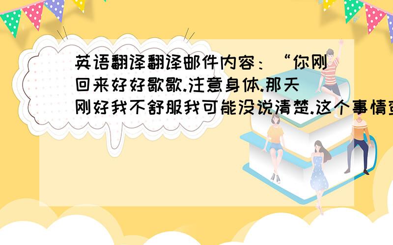 英语翻译翻译邮件内容：“你刚回来好好歇歇.注意身体.那天刚好我不舒服我可能没说清楚.这个事情蛮好的,可以学到好多东西的,