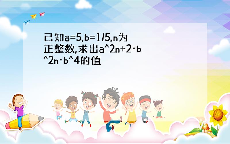 已知a=5,b=1/5,n为正整数,求出a^2n+2·b^2n·b^4的值