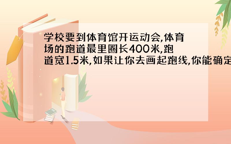 学校要到体育馆开运动会,体育场的跑道最里圈长400米,跑道宽1.5米,如果让你去画起跑线,你能确定.