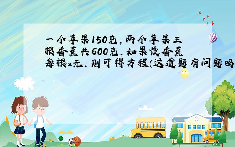 一个苹果150克,两个苹果三根香蕉共600克,如果设香蕉每根x元,则可得方程（这道题有问题吗）