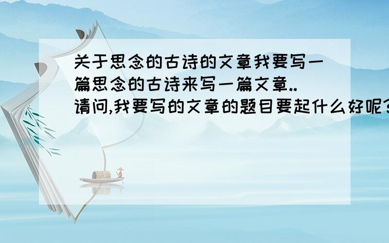 关于思念的古诗的文章我要写一篇思念的古诗来写一篇文章..请问,我要写的文章的题目要起什么好呢?麻烦各位帮下忙```要特别