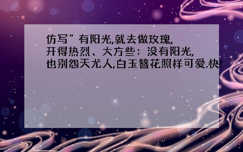 仿写“ 有阳光,就去做玫瑰,开得热烈、大方些；没有阳光,也别怨天尤人,白玉簪花照样可爱.快!