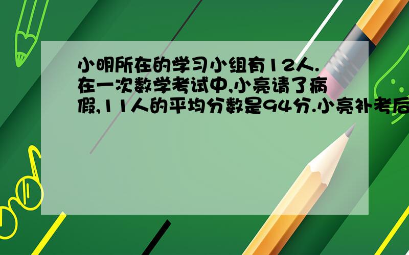 小明所在的学习小组有12人.在一次数学考试中,小亮请了病假,11人的平均分数是94分.小亮补考后,这个小