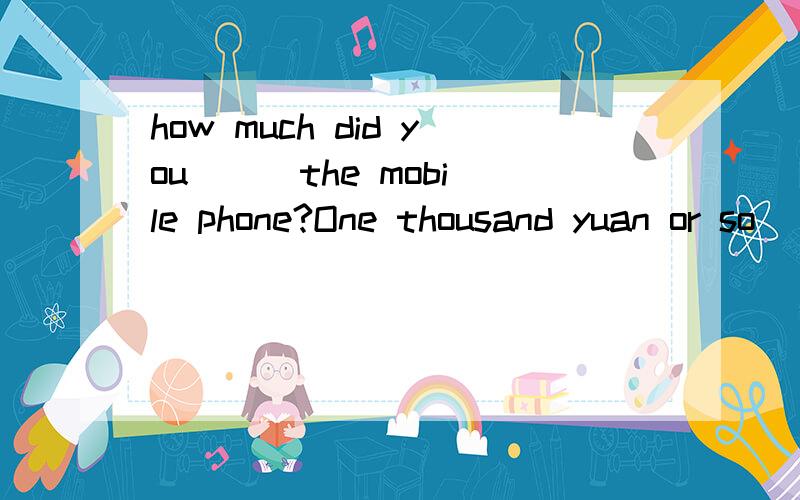 how much did you ( )the mobile phone?One thousand yuan or so