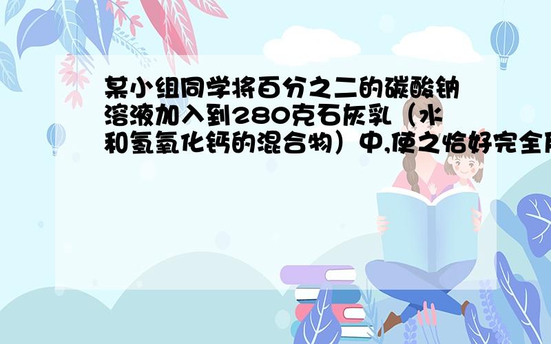 某小组同学将百分之二的碳酸钠溶液加入到280克石灰乳（水和氢氧化钙的混合物）中,使之恰好完全反应,过滤,所得滤液质量为8