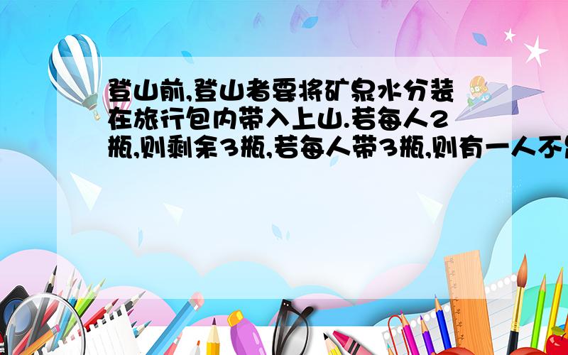 登山前,登山者要将矿泉水分装在旅行包内带入上山.若每人2瓶,则剩余3瓶,若每人带3瓶,则有一人不足2瓶