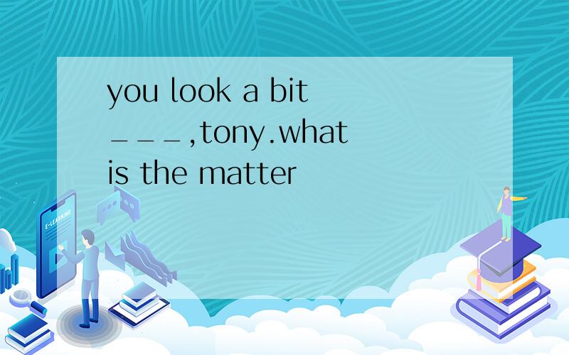 you look a bit___,tony.what is the matter