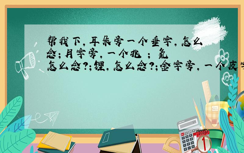 帮我下,耳朵旁一个垂字,怎么念；月字旁,一个兆 ； 氦 怎么念?；锂,怎么念?；金字旁,一个皮字,怎么念?；金字旁,一个