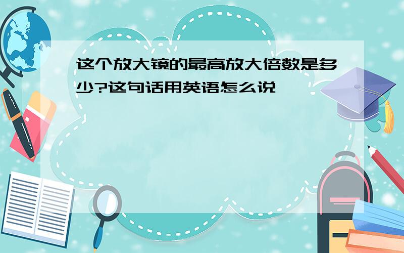 这个放大镜的最高放大倍数是多少?这句话用英语怎么说