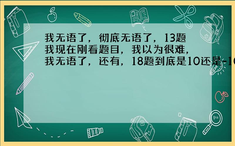 我无语了，彻底无语了，13题我现在刚看题目，我以为很难，我无语了，还有，18题到底是10还是-10啊、、