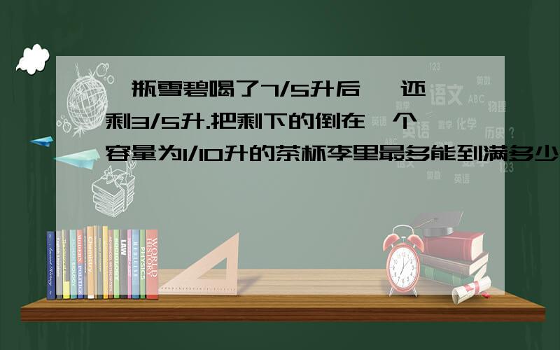 一瓶雪碧喝了7/5升后 ,还剩3/5升.把剩下的倒在一个容量为1/10升的茶杯李里最多能到满多少