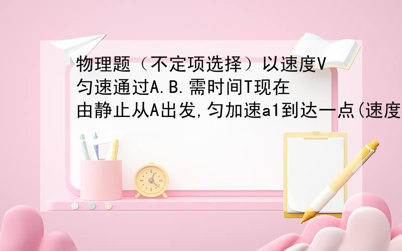 物理题（不定项选择）以速度V匀速通过A.B.需时间T现在由静止从A出发,匀加速a1到达一点(速度为V1）后匀减速a2直到