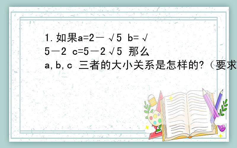 1.如果a=2－√5 b=√5－2 c=5－2√5 那么a,b,c 三者的大小关系是怎样的?（要求具体过程,不用计算器比