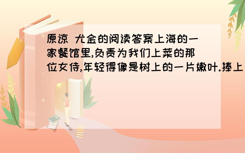 原谅 尤金的阅读答案上海的一家餐馆里,负责为我们上菜的那位女侍,年轻得像是树上的一片嫩叶.捧上蒸鱼时,盘子倾斜,鱼汁泼洒