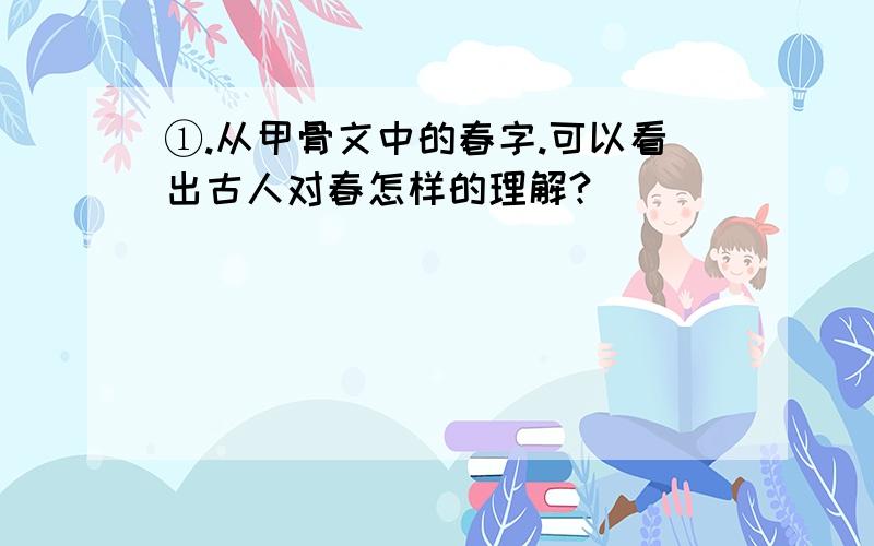 ①.从甲骨文中的春字.可以看出古人对春怎样的理解?