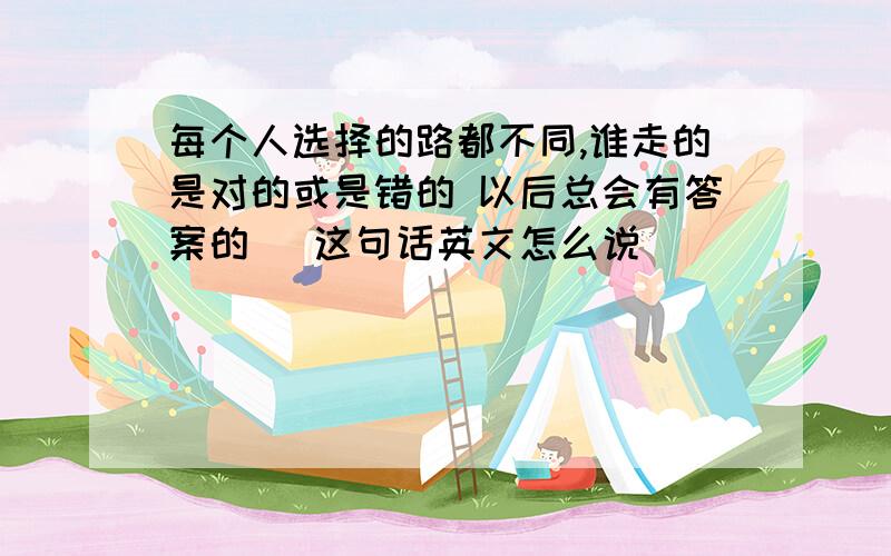 每个人选择的路都不同,谁走的是对的或是错的 以后总会有答案的 （这句话英文怎么说）