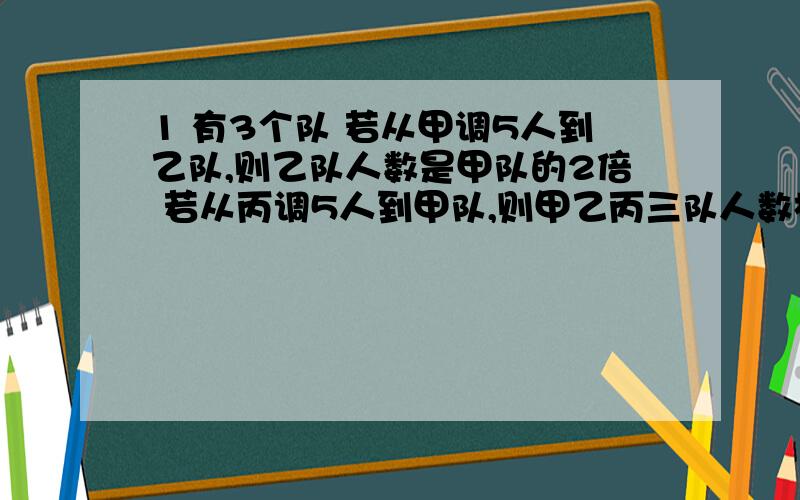 1 有3个队 若从甲调5人到乙队,则乙队人数是甲队的2倍 若从丙调5人到甲队,则甲乙丙三队人数相等,求3队各有几人?（直