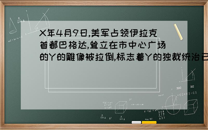 X年4月9日,美军占领伊拉克首都巴格达,耸立在市中心广场的Y的雕像被拉倒,标志着Y的独裁统治已经垮台