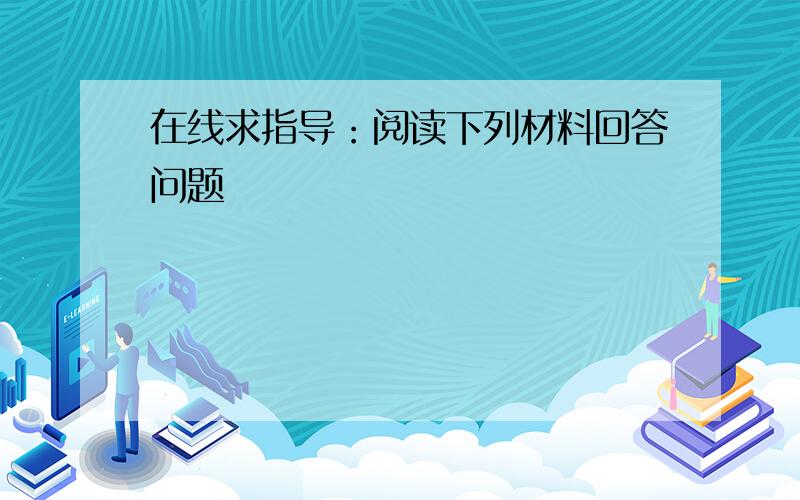 在线求指导：阅读下列材料回答问题