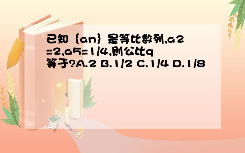 已知｛an｝是等比数列,a2=2,a5=1/4,则公比q等于?A.2 B.1/2 C.1/4 D.1/8