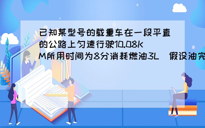 已知某型号的载重车在一段平直的公路上匀速行驶10.08KM所用时间为8分消耗燃油3L（假设油完全燃烧）汽车发动机在这段时