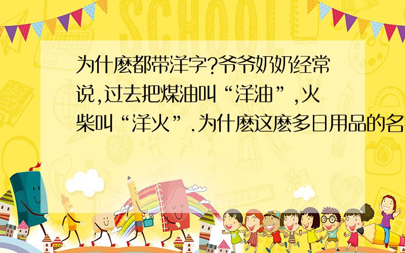 为什麽都带洋字?爷爷奶奶经常说,过去把煤油叫“洋油”,火柴叫“洋火”.为什麽这麽多日用品的名字都带“洋”字?