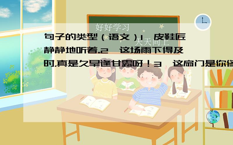 句子的类型（语文）1、皮鞋匠静静地听着。2、这场雨下得及时，真是久旱逢甘露呀！3、这扇门是你修好的吗？莺鸳儿，你要好好保