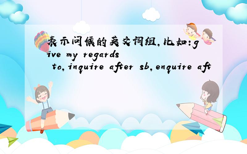 表示问候的英文词组,比如：give my regards to,inquire after sb,enquire aft