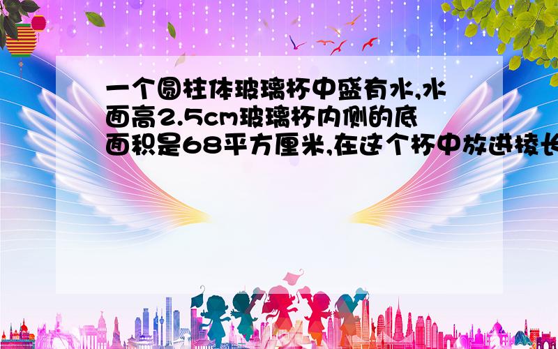 一个圆柱体玻璃杯中盛有水,水面高2.5cm玻璃杯内侧的底面积是68平方厘米,在这个杯中放进棱长是6cm的正方