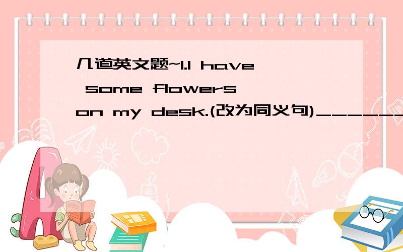 几道英文题~1.I have some flowers on my desk.(改为同义句)______ _______